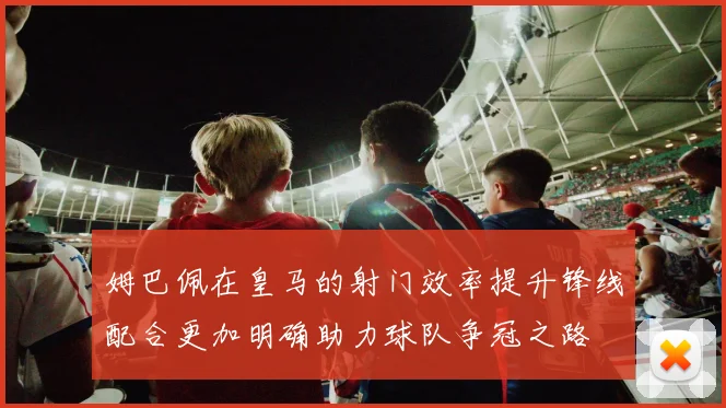 姆巴佩在皇马的射门效率提升锋线配合更加明确助力球队争冠之路