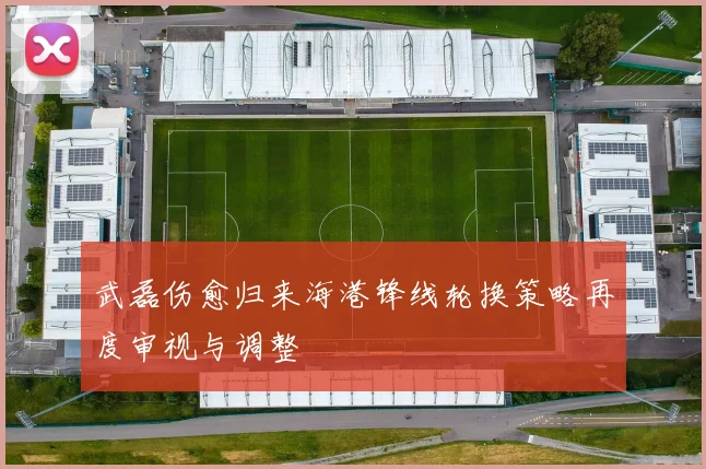 武磊伤愈归来海港锋线轮换策略再度审视与调整