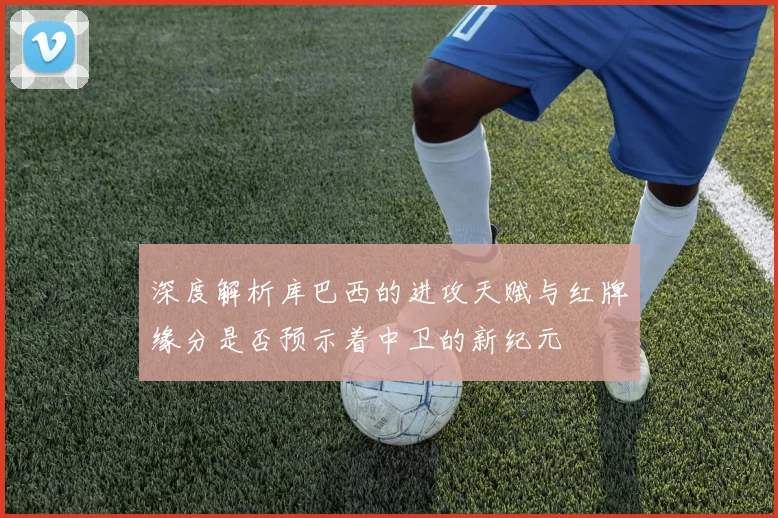 深度解析库巴西的进攻天赋与红牌缘分是否预示着中卫的新纪元