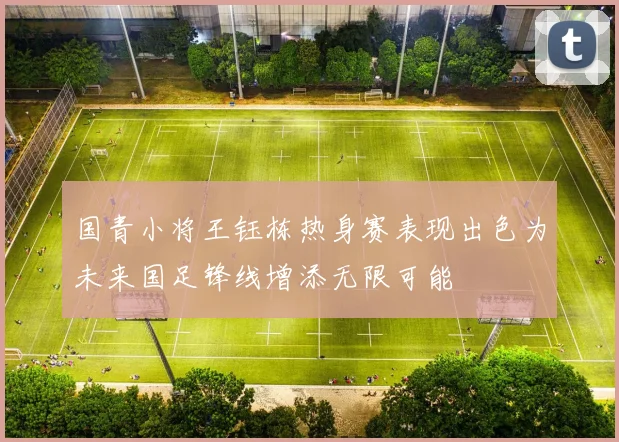 国青小将王钰栋热身赛表现出色为未来国足锋线增添无限可能