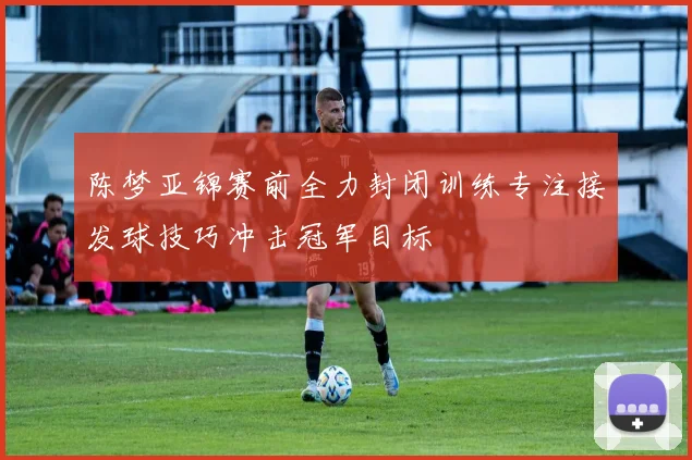 陈梦亚锦赛前全力封闭训练专注接发球技巧冲击冠军目标