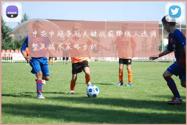 申花中超争冠关键战前锋线人选调整及战术策略分析