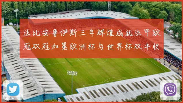 法比安鲁伊斯三年辉煌成就法甲欧冠双冠加冕欧洲杯与世界杯双丰收