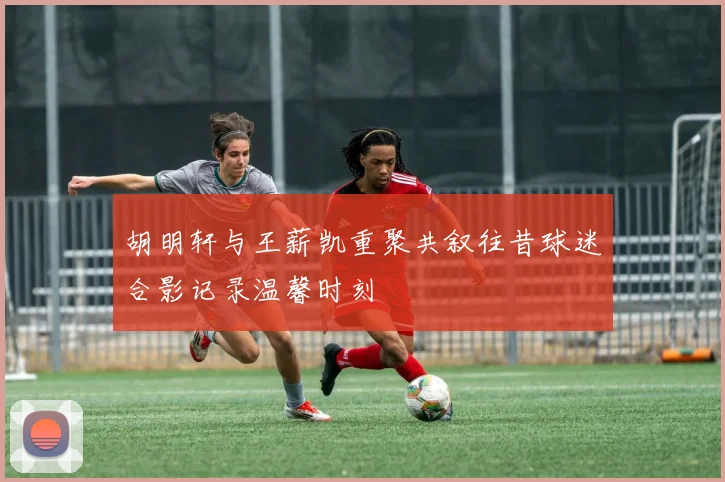 胡明轩与王薪凯重聚共叙往昔球迷合影记录温馨时刻
