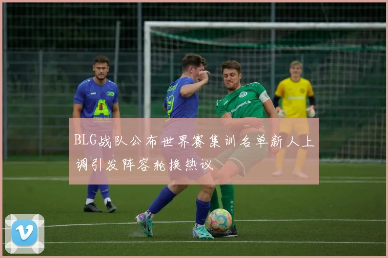 BLG战队公布世界赛集训名单新人上调引发阵容轮换热议